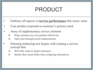 PRODUCT
• Embrace all aspects of service performance that create value
• Core product responds to customer’s primary need
• Array of supplementary service elements
 Help customer use core product effectively
 Add value through useful enhancements
• Planning marketing mix begins with creating a service
concept that:
 Will offer value to target customers
 Satisfy their needs better than competing alternatives
 
