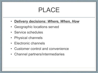 PLACE
• Delivery decisions: Where, When, How
• Geographic locations served
• Service schedules
• Physical channels
• Electronic channels
• Customer control and convenience
• Channel partners/intermediaries
 