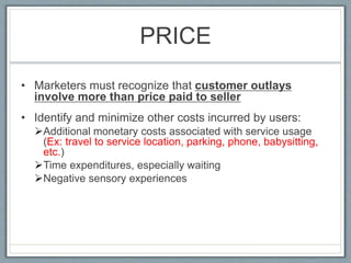 PRICE
• Marketers must recognize that customer outlays
involve more than price paid to seller
• Identify and minimize other costs incurred by users:
Additional monetary costs associated with service usage
(Ex: travel to service location, parking, phone, babysitting,
etc.)
Time expenditures, especially waiting
Negative sensory experiences
 