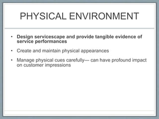 PHYSICAL ENVIRONMENT
• Design servicescape and provide tangible evidence of
service performances
• Create and maintain physical appearances
• Manage physical cues carefully— can have profound impact
on customer impressions
 