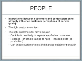 PEOPLE
• Interactions between customers and contact personnel
strongly influence customer perceptions of service
quality
• The right customer-contact
• The right customers for firm’s mission
• Contribute positively to experience of other customers
• Possess—or can be trained to have— needed skills (co-
production)
• Can shape customer roles and manage customer behavior
 