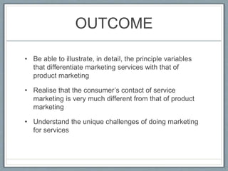 OUTCOME
• Be able to illustrate, in detail, the principle variables
that differentiate marketing services with that of
product marketing
• Realise that the consumer’s contact of service
marketing is very much different from that of product
marketing
• Understand the unique challenges of doing marketing
for services
 