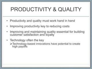 PRODUCTIVITY & QUALITY
• Productivity and quality must work hand in hand
• Improving productivity key to reducing costs
• Improving and maintaining quality essential for building
customer satisfaction and loyalty
• Technology often the key
Technology-based innovations have potential to create
high payoffs
 