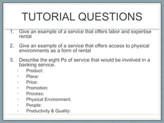 TUTORIAL QUESTIONS
1. Give an example of a service that offers labor and expertise
rental
2. Give an example of a service that offers access to physical
environments as a form of rental
3. Describe the eight Ps of service that would be involved in a
banking service.
• Product:
• Place:
• Price:
• Promotion:
• Process:
• Physical Environment:
• People:
• Productivity & Quality:
 