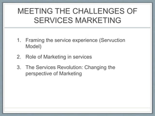MEETING THE CHALLENGES OF
SERVICES MARKETING
1. Framing the service experience (Servuction
Model)
2. Role of Marketing in services
3. The Services Revolution: Changing the
perspective of Marketing
 