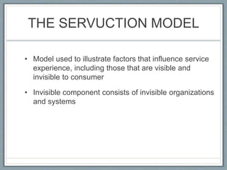 THE SERVUCTION MODEL
• Model used to illustrate factors that influence service
experience, including those that are visible and
invisible to consumer
• Invisible component consists of invisible organizations
and systems
 