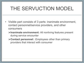 THE SERVUCTION MODEL
• Visible part consists of 3 parts: inanimate environment,
contact personnel/service providers, and other
consumers
Inanimate environment: All nonliving features present
during service encounter
Contact personnel: :Employees other than primary
providers that interact with consumer
 