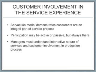 CUSTOMER INVOLVEMENT IN
THE SERVICE EXPERIENCE
• Servuction model demonstrates consumers are an
integral part of service process
• Participation may be active or passive, but always there
• Managers must understand interactive nature of
services and customer involvement in production
process
 
