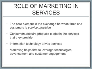 ROLE OF MARKETING IN
SERVICES
• The core element in the exchange between firms and
customers is service provision
• Consumers acquire products to obtain the services
that they provide
• Information technology drives services
• Marketing helps firm to leverage technological
advancement and customer engagement
 