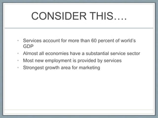 CONSIDER THIS….
• Services account for more than 60 percent of world’s
GDP
• Almost all economies have a substantial service sector
• Most new employment is provided by services
• Strongest growth area for marketing
 