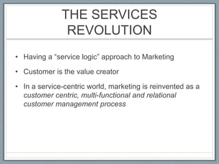 THE SERVICES
REVOLUTION
• Having a “service logic” approach to Marketing
• Customer is the value creator
• In a service-centric world, marketing is reinvented as a
customer centric, multi-functional and relational
customer management process
 