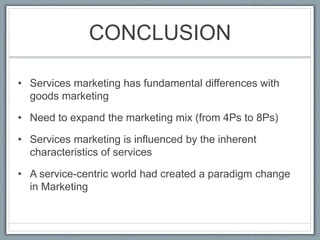 CONCLUSION
• Services marketing has fundamental differences with
goods marketing
• Need to expand the marketing mix (from 4Ps to 8Ps)
• Services marketing is influenced by the inherent
characteristics of services
• A service-centric world had created a paradigm change
in Marketing
 