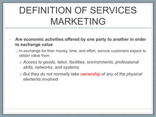 DEFINITION OF SERVICES
MARKETING
• Are economic activities offered by one party to another in order
to exchange value
In exchange for their money, time, and effort, service customers expect to
obtain value from:
o Access to goods, labor, facilities, environments, professional
skills, networks, and systems
o But they do not normally take ownership of any of the physical
elements involved
 