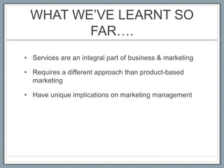 WHAT WE’VE LEARNT SO
FAR….
• Services are an integral part of business & marketing
• Requires a different approach than product-based
marketing
• Have unique implications on marketing management
 