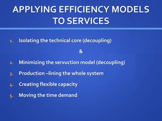 APPLYING EFFICIENCY MODELS
TO SERVICES
1. Isolating the technical core (decoupling)
&
2. Minimizing the servuction model (decoupling)
3. Production –lining the whole system
4. Creating flexible capacity
5. Moving the time demand
 