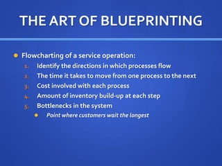 THE ART OF BLUEPRINTING
 Flowcharting of a service operation:
1. Identify the directions in which processes flow
2. The time it takes to move from one process to the next
3. Cost involved with each process
4. Amount of inventory build-up at each step
5. Bottlenecks in the system
 Point where customers wait the longest
 