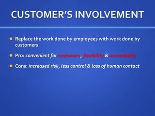CUSTOMER’S INVOLVEMENT
 Replace the work done by employees with work done by
customers
 Pro: convenient for customers, flexibility & accessibility
 Cons: increased risk, less control & loss of human contact
 