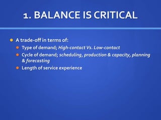 1. BALANCE IS CRITICAL
 A trade-off in terms of:
 Type of demand; High-contact Vs. Low-contact
 Cycle of demand; scheduling, production & capacity, planning
& forecasting
 Length of service experience
 