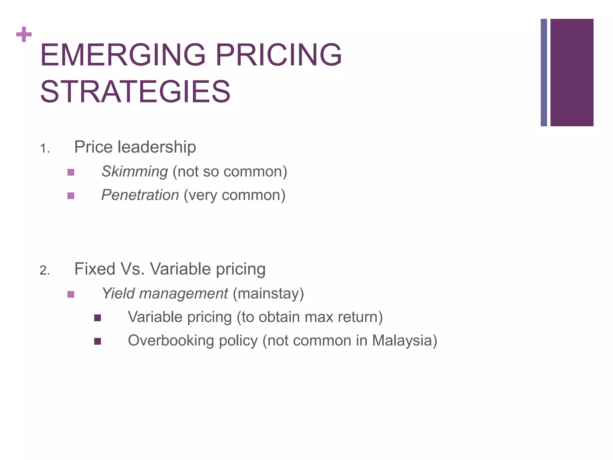+
EMERGING PRICING
STRATEGIES
1. Price leadership
 Skimming (not so common)
 Penetration (very common)
2. Fixed Vs. Variable pricing
 Yield management (mainstay)
 Variable pricing (to obtain max return)
 Overbooking policy (not common in Malaysia)
 