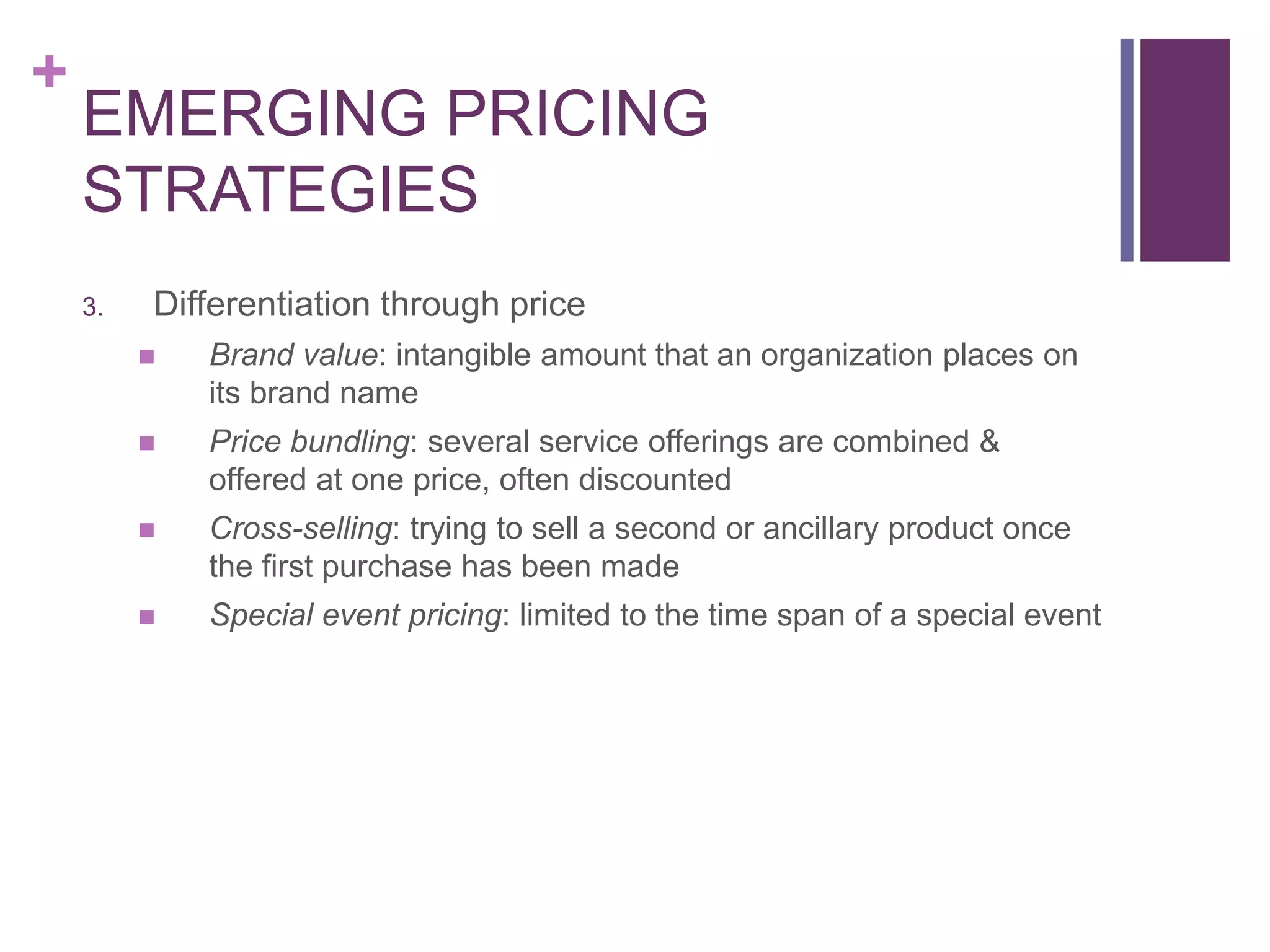 +
EMERGING PRICING
STRATEGIES
3. Differentiation through price
 Brand value: intangible amount that an organization places on
its brand name
 Price bundling: several service offerings are combined &
offered at one price, often discounted
 Cross-selling: trying to sell a second or ancillary product once
the first purchase has been made
 Special event pricing: limited to the time span of a special event
 