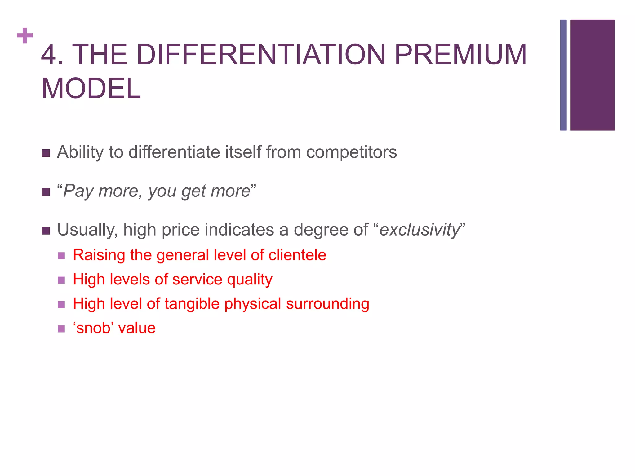 +
4. THE DIFFERENTIATION PREMIUM
MODEL
 Ability to differentiate itself from competitors
 “Pay more, you get more”
 Usually, high price indicates a degree of “exclusivity”
 Raising the general level of clientele
 High levels of service quality
 High level of tangible physical surrounding
 ‘snob’ value
 