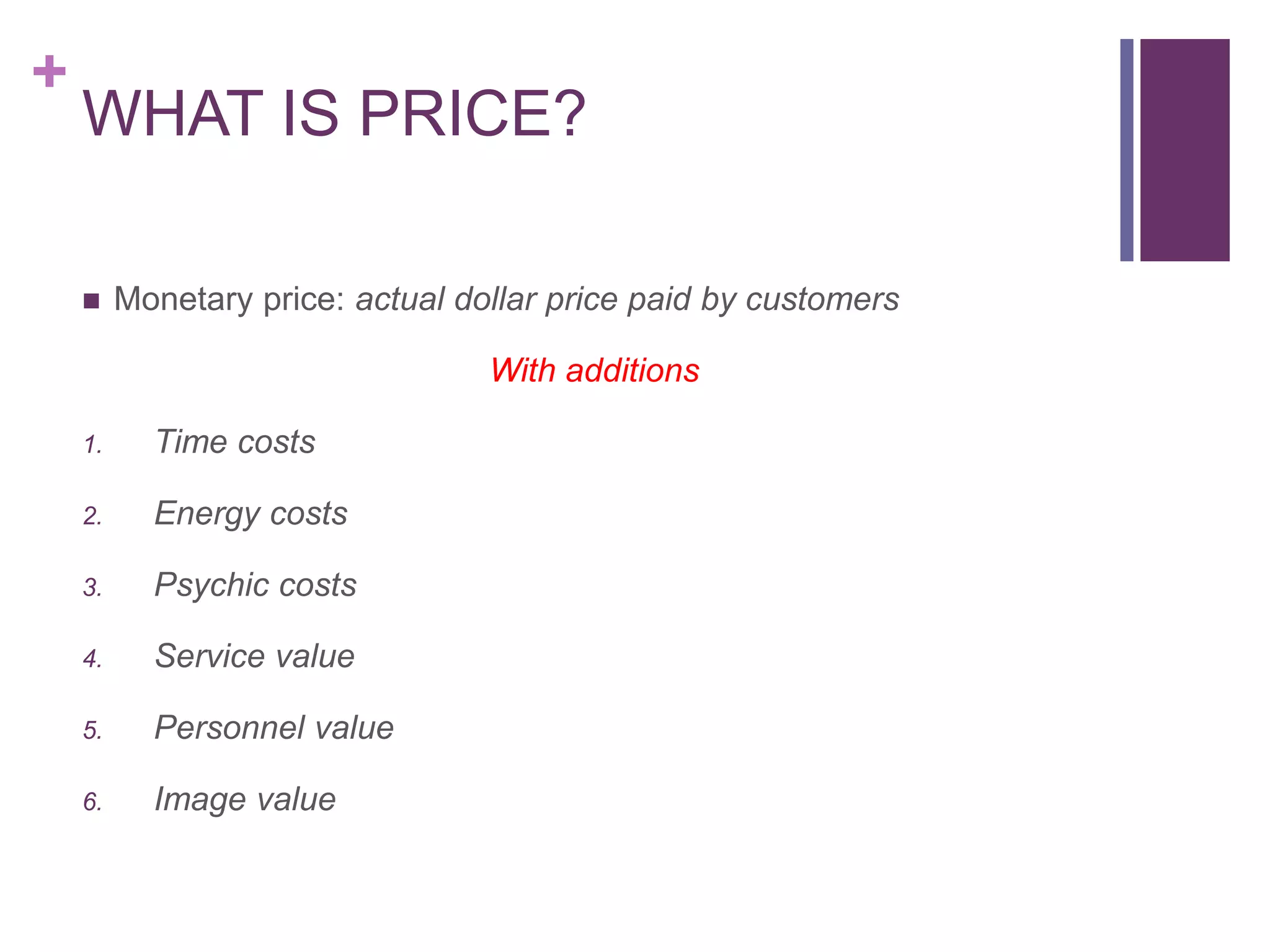 +
WHAT IS PRICE?
 Monetary price: actual dollar price paid by customers
With additions
1. Time costs
2. Energy costs
3. Psychic costs
4. Service value
5. Personnel value
6. Image value
 