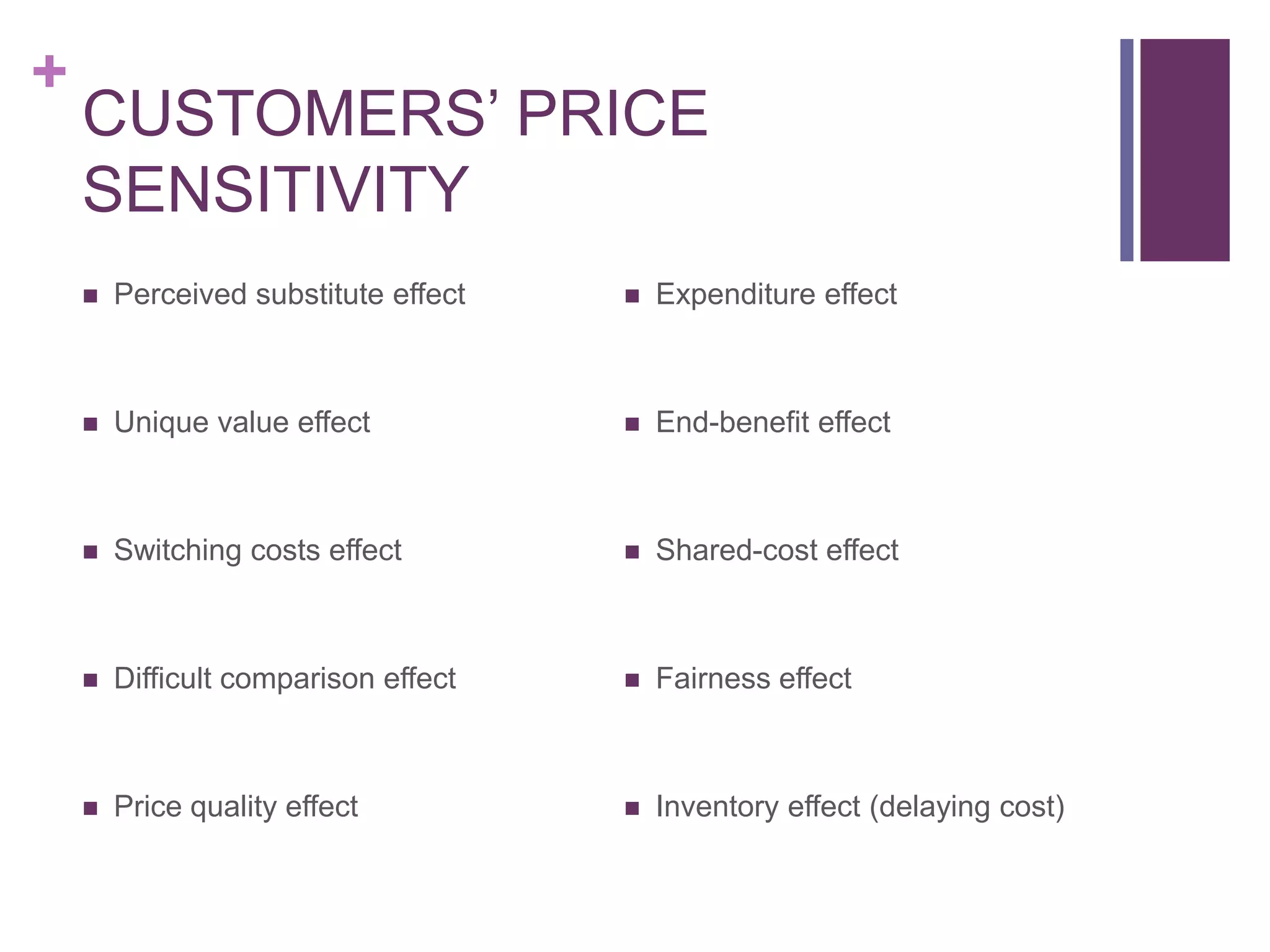 +
CUSTOMERS’ PRICE
SENSITIVITY
 Perceived substitute effect
 Unique value effect
 Switching costs effect
 Difficult comparison effect
 Price quality effect
 Expenditure effect
 End-benefit effect
 Shared-cost effect
 Fairness effect
 Inventory effect (delaying cost)
 
