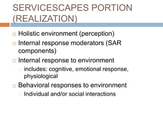SERVICESCAPES PORTION
(REALIZATION)
 Holistic environment (perception)
 Internal response moderators (SAR
components)
 Internal response to environment
includes: cognitive, emotional response,
physiological
 Behavioral responses to environment
Individual and/or social interactions
 