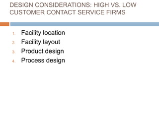 DESIGN CONSIDERATIONS: HIGH VS. LOW
CUSTOMER CONTACT SERVICE FIRMS
1. Facility location
2. Facility layout
3. Product design
4. Process design
 