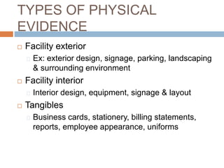 TYPES OF PHYSICAL
EVIDENCE
 Facility exterior
Ex: exterior design, signage, parking, landscaping
& surrounding environment
 Facility interior
Interior design, equipment, signage & layout
 Tangibles
Business cards, stationery, billing statements,
reports, employee appearance, uniforms
 
