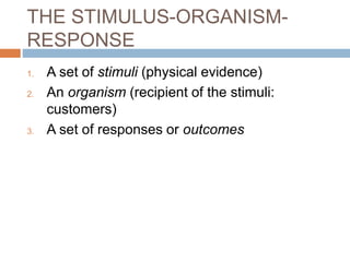 THE STIMULUS-ORGANISM-
RESPONSE
1. A set of stimuli (physical evidence)
2. An organism (recipient of the stimuli:
customers)
3. A set of responses or outcomes
 