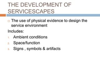 THE DEVELOPMENT OF
SERVICESCAPES
 The use of physical evidence to design the
service environment
Includes:
1. Ambient conditions
2. Space/function
3. Signs , symbols & artifacts
 