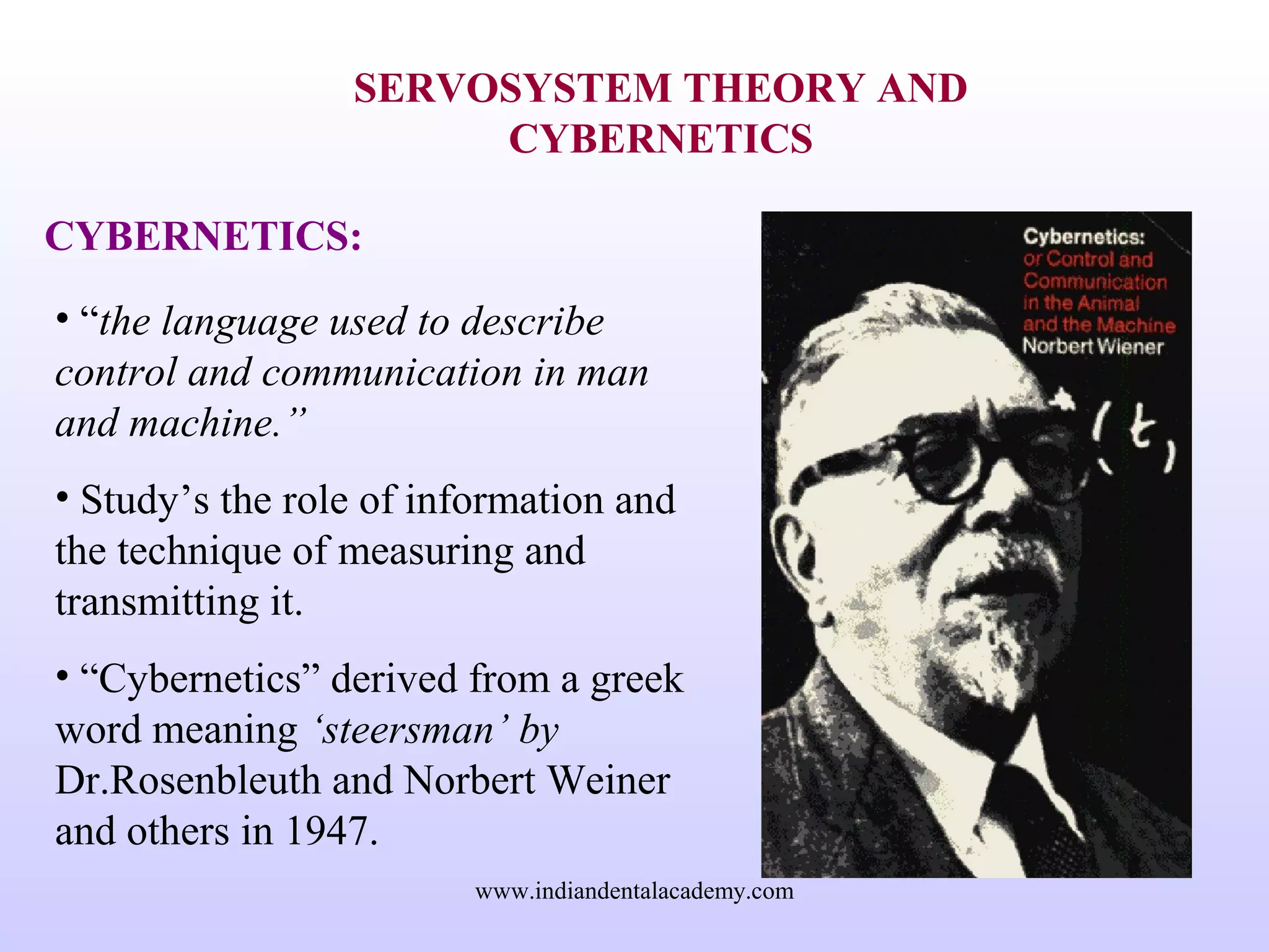 SERVOSYSTEM THEORY AND
CYBERNETICS
CYBERNETICS:
• “the language used to describe
control and communication in man
and machine.”
• Study’s the role of information and
the technique of measuring and
transmitting it.
• “Cybernetics” derived from a greek
word meaning ‘steersman’ by
Dr.Rosenbleuth and Norbert Weiner
and others in 1947.
www.indiandentalacademy.com
 