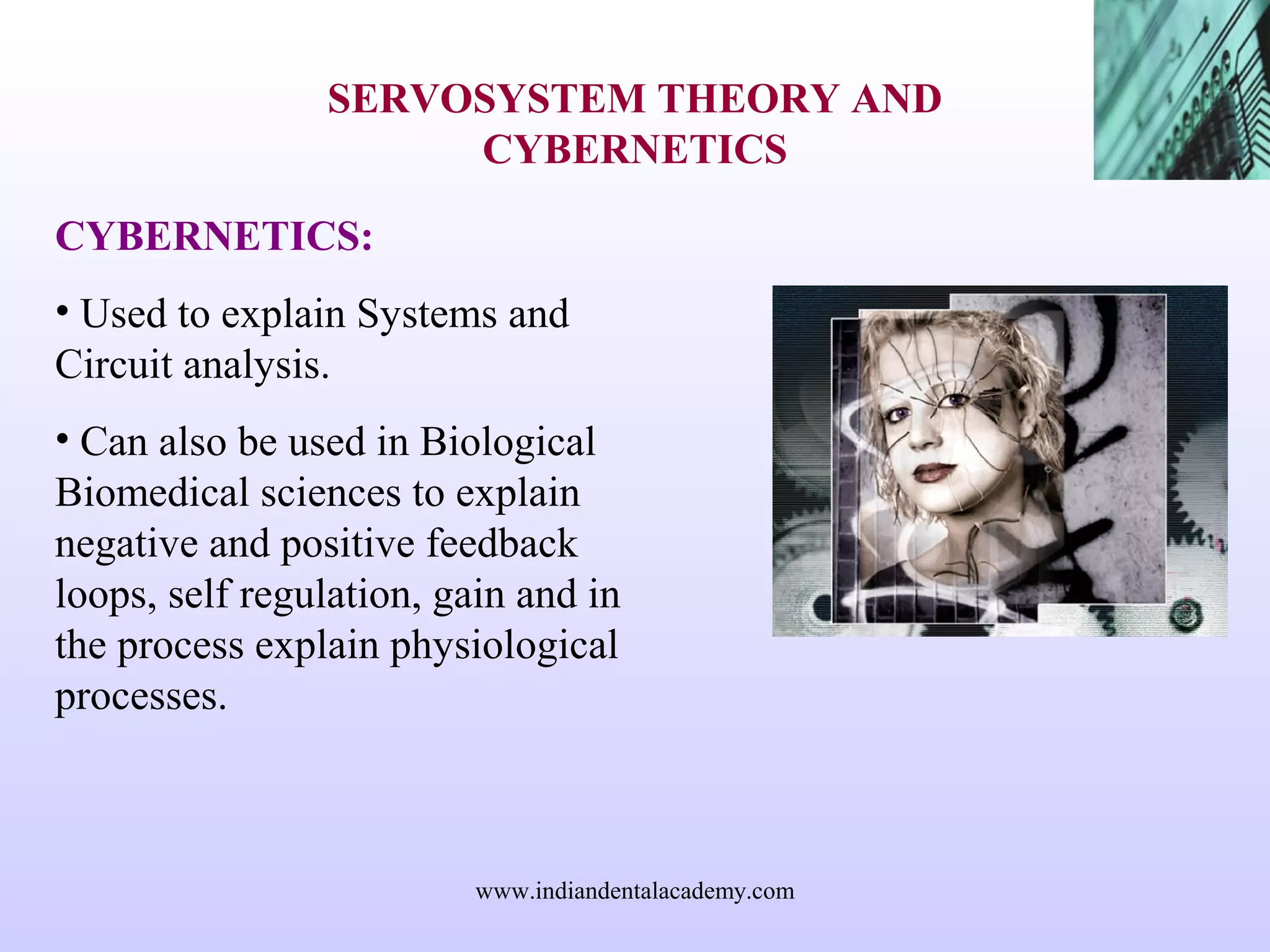 SERVOSYSTEM THEORY AND
CYBERNETICS
CYBERNETICS:
• Used to explain Systems and
Circuit analysis.
• Can also be used in Biological
Biomedical sciences to explain
negative and positive feedback
loops, self regulation, gain and in
the process explain physiological
processes.
www.indiandentalacademy.com
 