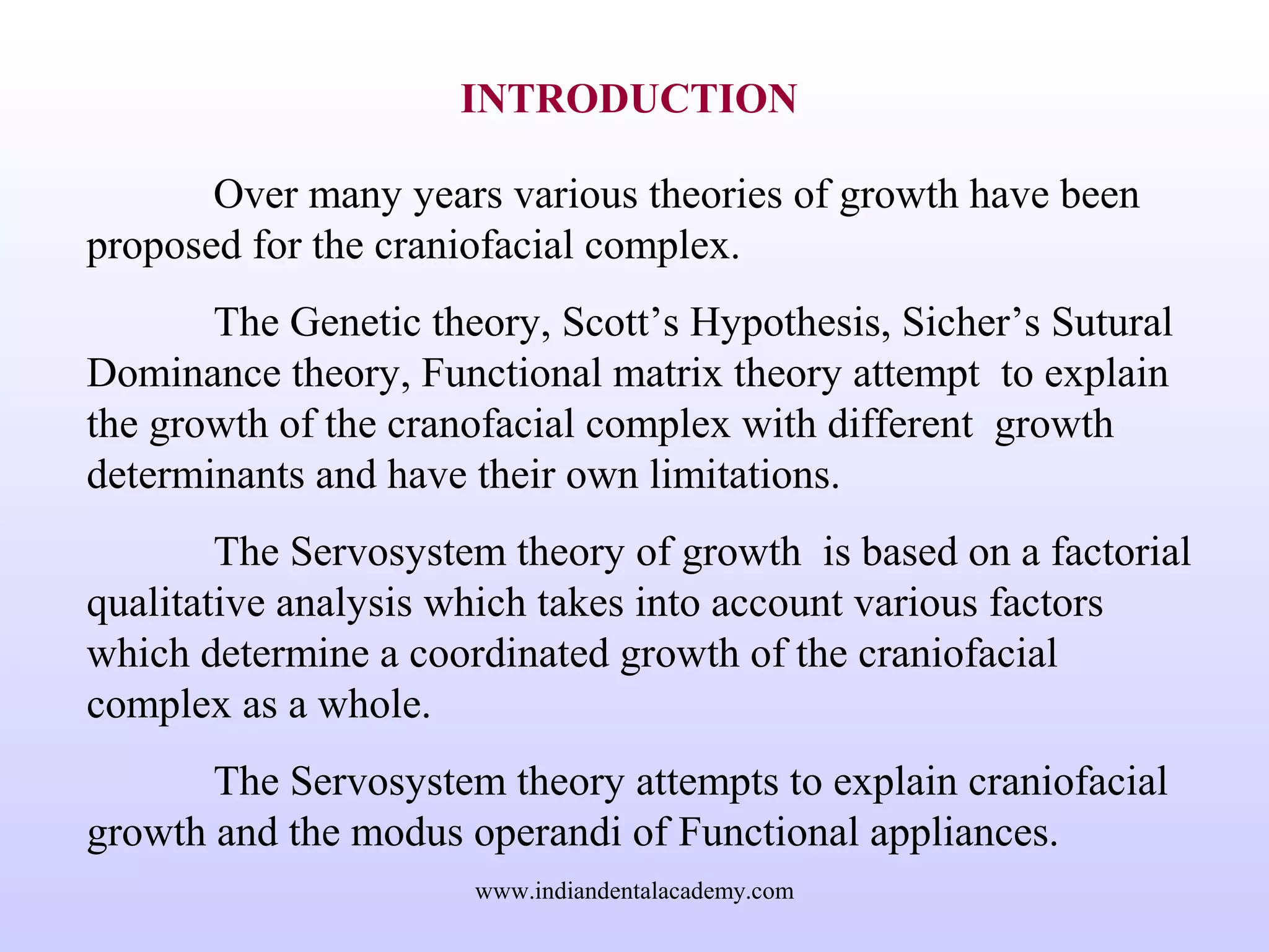 INTRODUCTION
Over many years various theories of growth have been
proposed for the craniofacial complex.
The Genetic theory, Scott’s Hypothesis, Sicher’s Sutural
Dominance theory, Functional matrix theory attempt to explain
the growth of the cranofacial complex with different growth
determinants and have their own limitations.
The Servosystem theory of growth is based on a factorial
qualitative analysis which takes into account various factors
which determine a coordinated growth of the craniofacial
complex as a whole.
The Servosystem theory attempts to explain craniofacial
growth and the modus operandi of Functional appliances.
www.indiandentalacademy.com
 