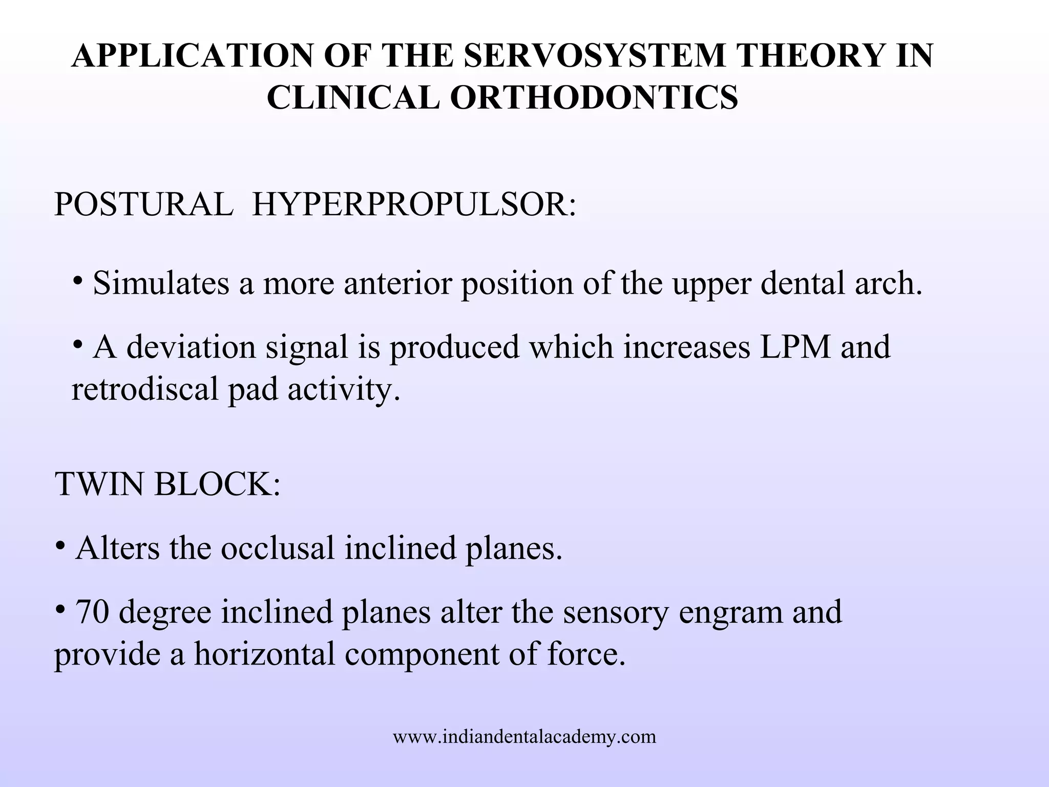 APPLICATION OF THE SERVOSYSTEM THEORY IN
CLINICAL ORTHODONTICS
POSTURAL HYPERPROPULSOR:
• Simulates a more anterior position of the upper dental arch.
• A deviation signal is produced which increases LPM and
retrodiscal pad activity.
TWIN BLOCK:
• Alters the occlusal inclined planes.
• 70 degree inclined planes alter the sensory engram and
provide a horizontal component of force.
www.indiandentalacademy.com
 