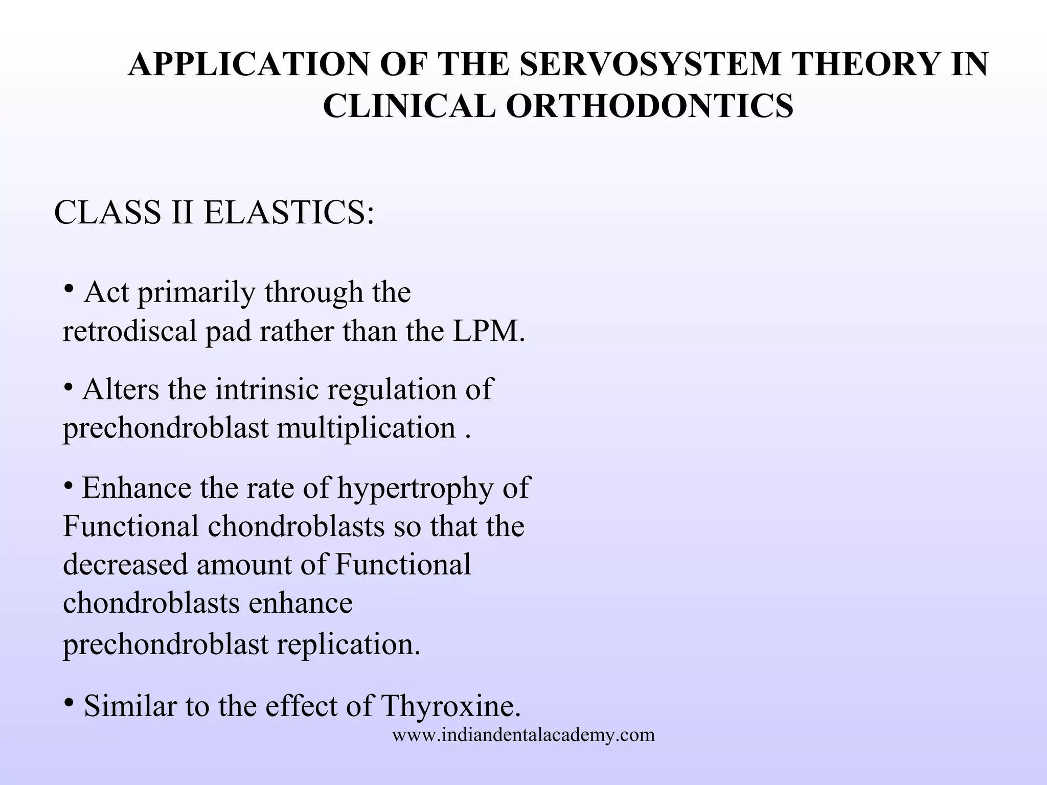 APPLICATION OF THE SERVOSYSTEM THEORY IN
CLINICAL ORTHODONTICS
CLASS II ELASTICS:
• Act primarily through the
retrodiscal pad rather than the LPM.
• Alters the intrinsic regulation of
prechondroblast multiplication .
• Enhance the rate of hypertrophy of
Functional chondroblasts so that the
decreased amount of Functional
chondroblasts enhance
prechondroblast replication.
• Similar to the effect of Thyroxine.
www.indiandentalacademy.com
 