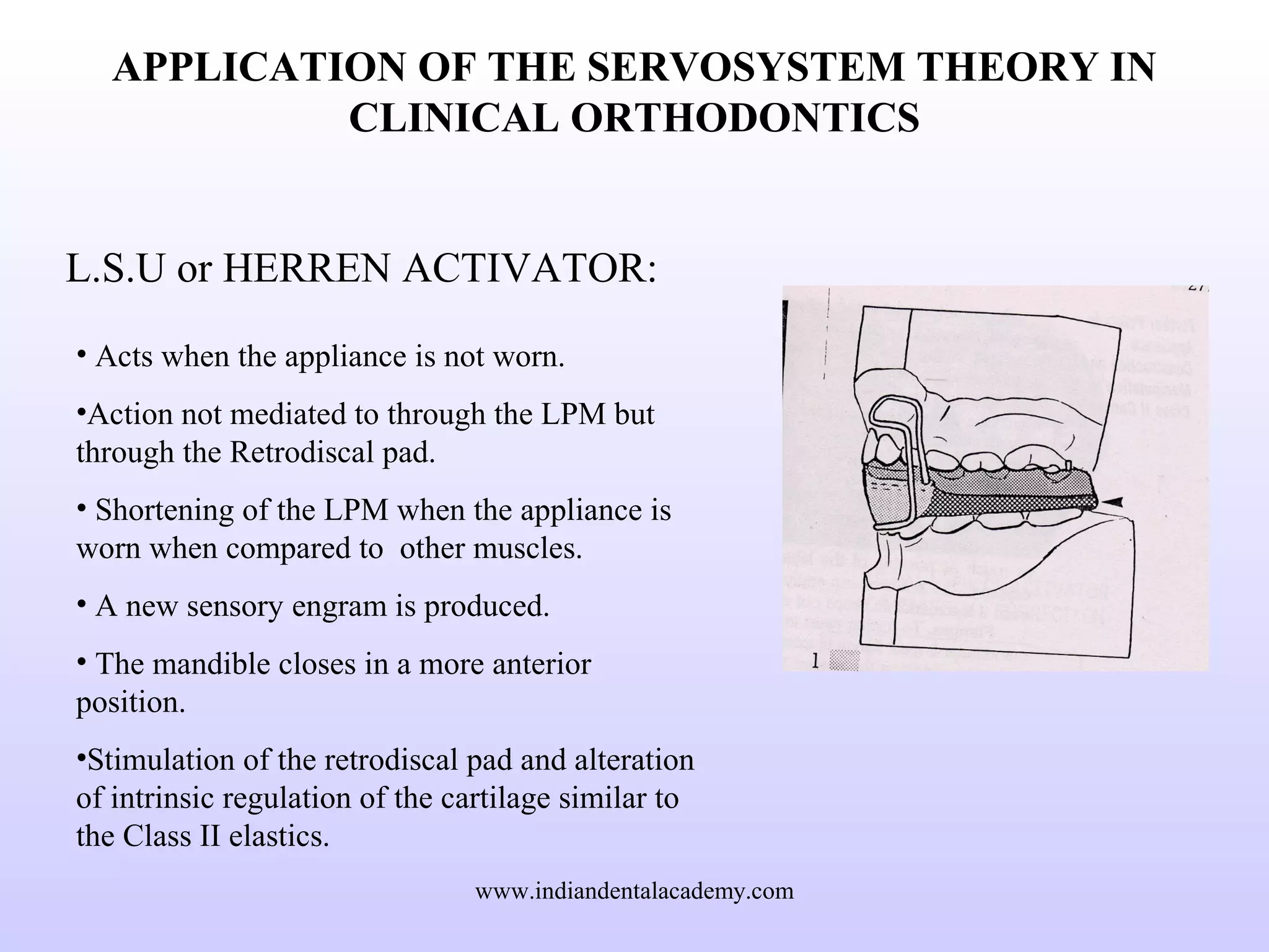 APPLICATION OF THE SERVOSYSTEM THEORY IN
CLINICAL ORTHODONTICS
L.S.U or HERREN ACTIVATOR:
• Acts when the appliance is not worn.
•Action not mediated to through the LPM but
through the Retrodiscal pad.
• Shortening of the LPM when the appliance is
worn when compared to other muscles.
• A new sensory engram is produced.
• The mandible closes in a more anterior
position.
•Stimulation of the retrodiscal pad and alteration
of intrinsic regulation of the cartilage similar to
the Class II elastics.
www.indiandentalacademy.com
 
