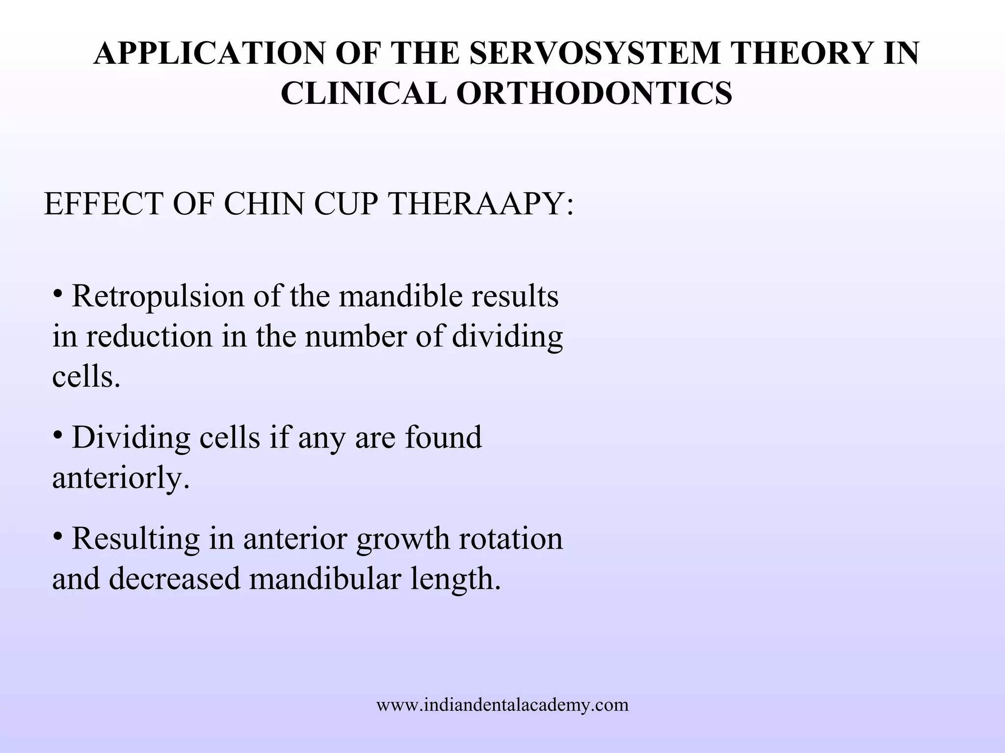 APPLICATION OF THE SERVOSYSTEM THEORY IN
CLINICAL ORTHODONTICS
EFFECT OF CHIN CUP THERAAPY:
• Retropulsion of the mandible results
in reduction in the number of dividing
cells.
• Dividing cells if any are found
anteriorly.
• Resulting in anterior growth rotation
and decreased mandibular length.
www.indiandentalacademy.com
 