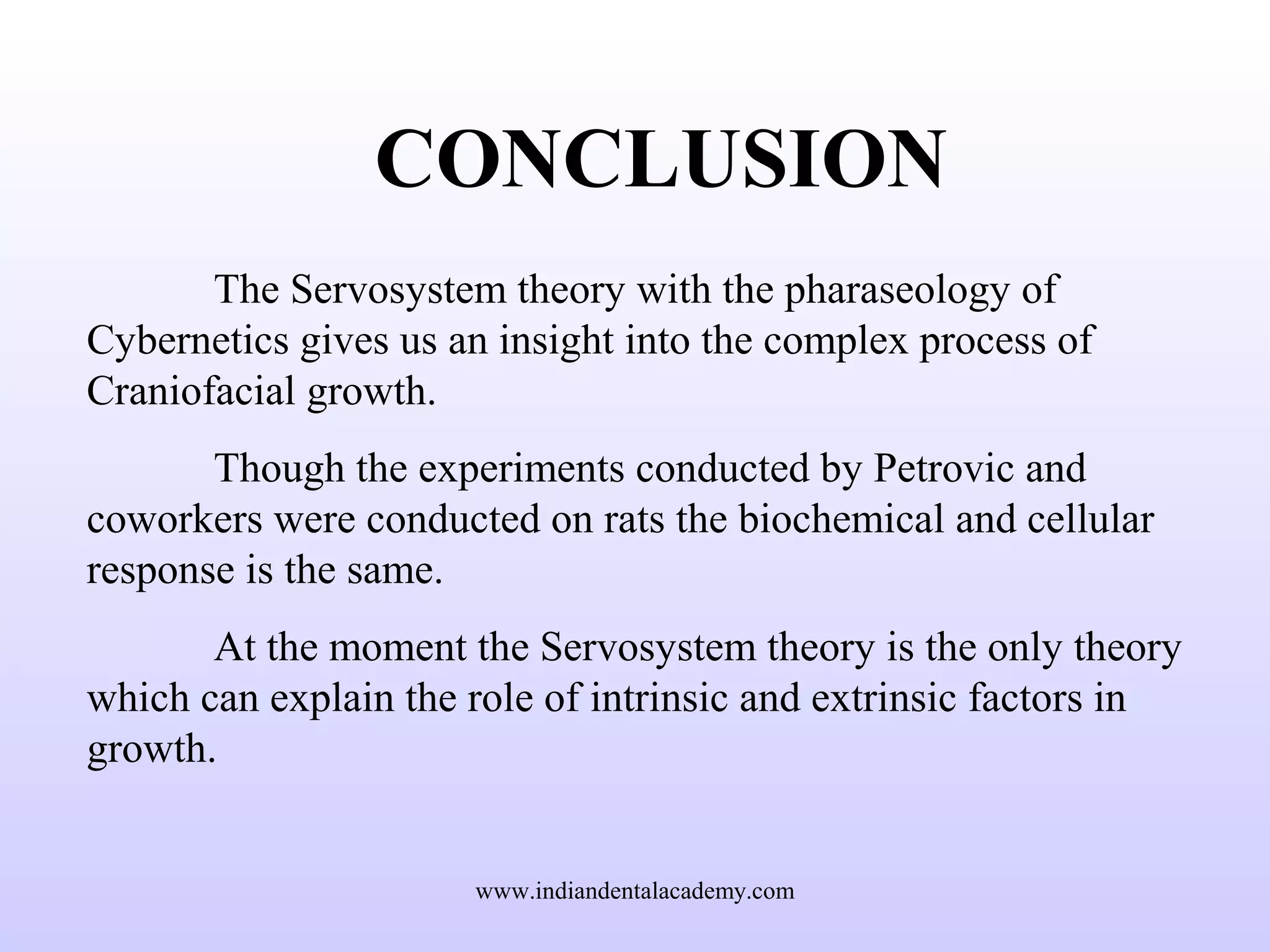 CONCLUSION
The Servosystem theory with the pharaseology of
Cybernetics gives us an insight into the complex process of
Craniofacial growth.
Though the experiments conducted by Petrovic and
coworkers were conducted on rats the biochemical and cellular
response is the same.
At the moment the Servosystem theory is the only theory
which can explain the role of intrinsic and extrinsic factors in
growth.
www.indiandentalacademy.com
 