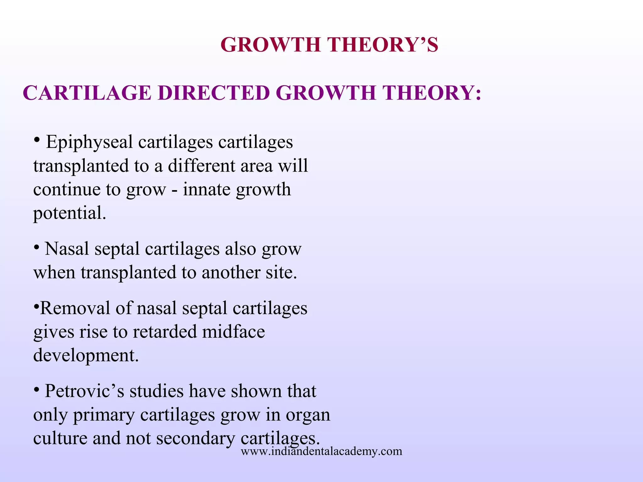 GROWTH THEORY’S
CARTILAGE DIRECTED GROWTH THEORY:
• Epiphyseal cartilages cartilages
transplanted to a different area will
continue to grow - innate growth
potential.
• Nasal septal cartilages also grow
when transplanted to another site.
•Removal of nasal septal cartilages
gives rise to retarded midface
development.
• Petrovic’s studies have shown that
only primary cartilages grow in organ
culture and not secondary cartilages.
www.indiandentalacademy.com
 
