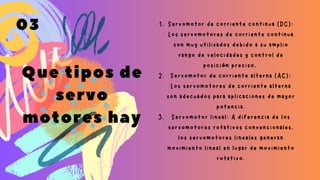 Que tipos de
servo
motores hay
Servomotor de corriente continua (DC):
Los servomotores de corriente continua
son muy utilizados debido a su amplio
rango de velocidades y control de
posición preciso.
Servomotor de corriente alterna (AC):
Los servomotores de corriente alterna
son adecuados para aplicaciones de mayor
potencia.
Servomotor lineal: A diferencia de los
servomotores rotativos convencionales,
los servomotores lineales generan
movimiento lineal en lugar de movimiento
rotativo.
1.
2.
3.
03
 