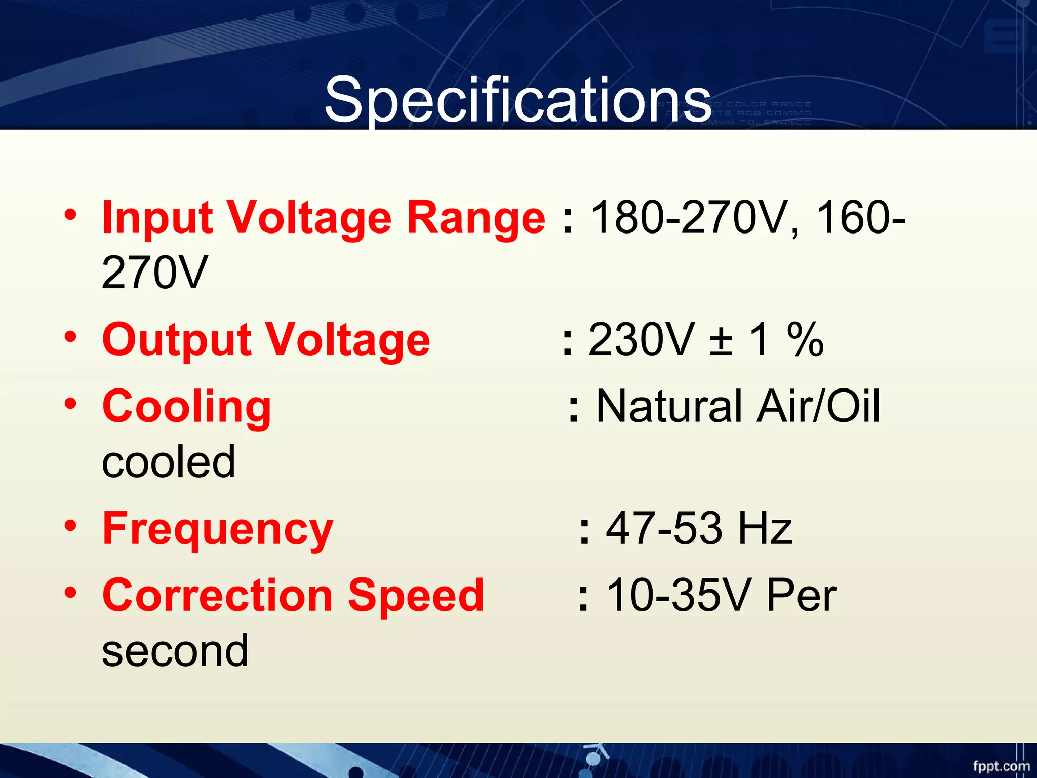 Specifications
• Input Voltage Range : 180-270V, 160-
270V
• Output Voltage : 230V ± 1 %
• Cooling : Natural Air/Oil
cooled
• Frequency : 47-53 Hz
• Correction Speed : 10-35V Per
second
 