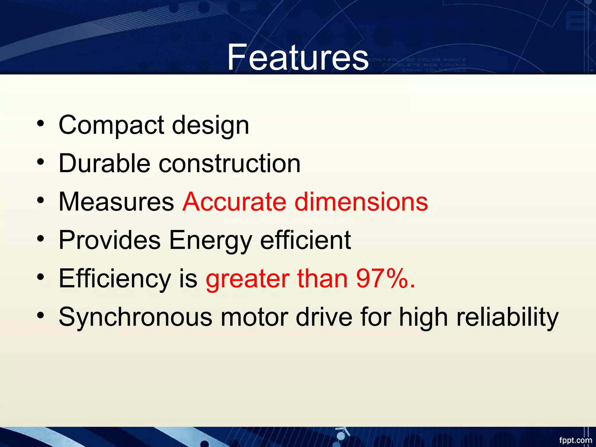 Features
• Compact design
• Durable construction
• Measures Accurate dimensions
• Provides Energy efficient
• Efficiency is greater than 97%.
• Synchronous motor drive for high reliability
 