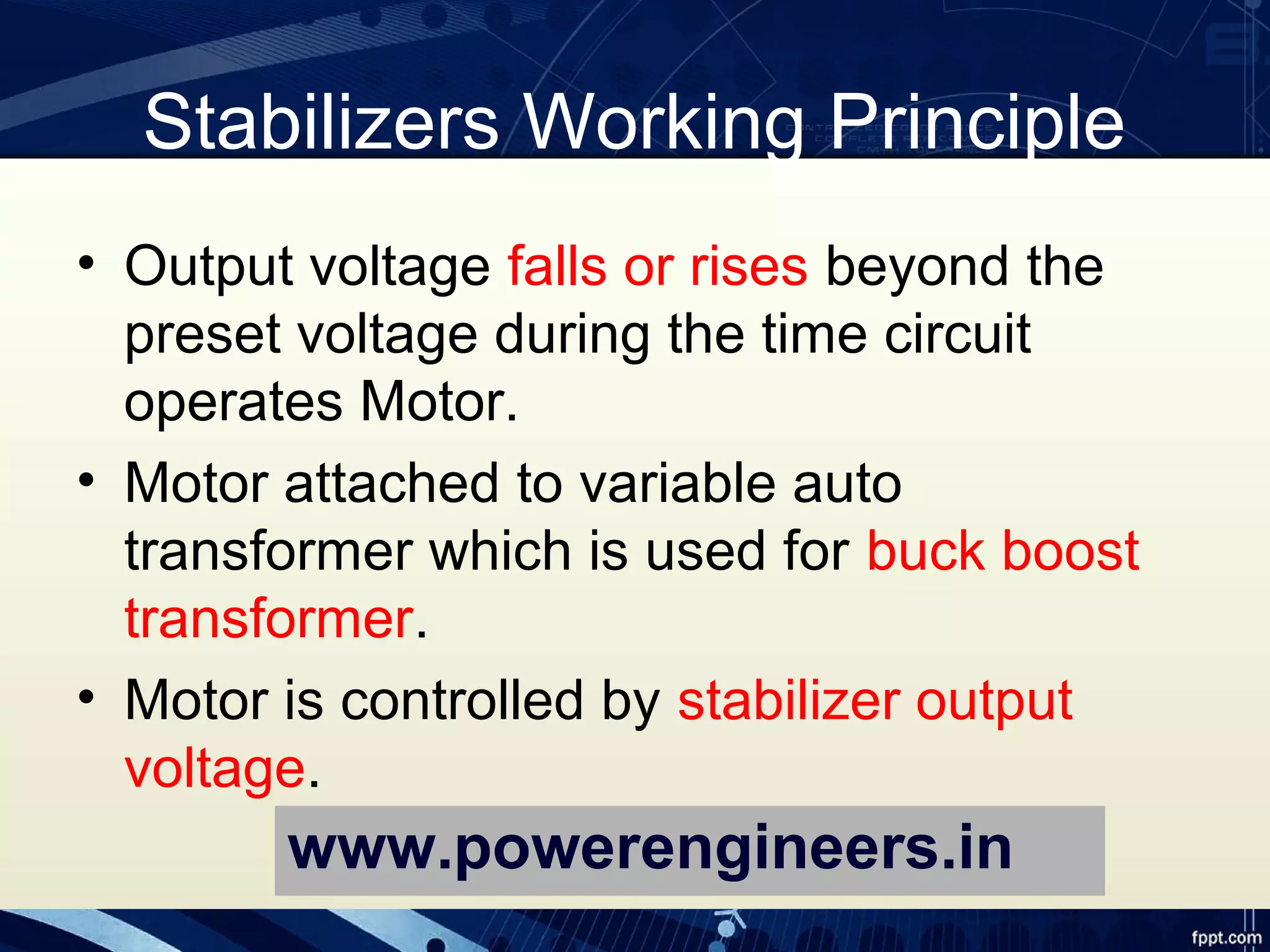 Stabilizers Working Principle
• Output voltage falls or rises beyond the
preset voltage during the time circuit
operates Motor.
• Motor attached to variable auto
transformer which is used for buck boost
transformer.
• Motor is controlled by stabilizer output
voltage.
www.powerengineers.in
 