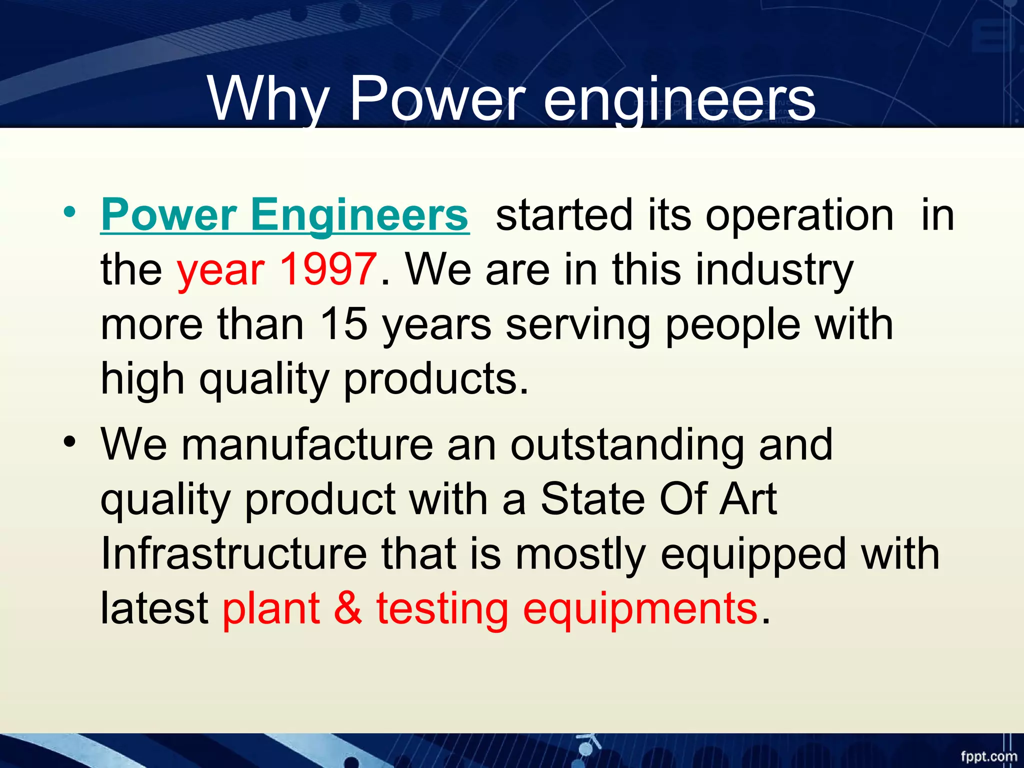Why Power engineers
• Power Engineers started its operation in
the year 1997. We are in this industry
more than 15 years serving people with
high quality products.
• We manufacture an outstanding and
quality product with a State Of Art
Infrastructure that is mostly equipped with
latest plant & testing equipments.
 