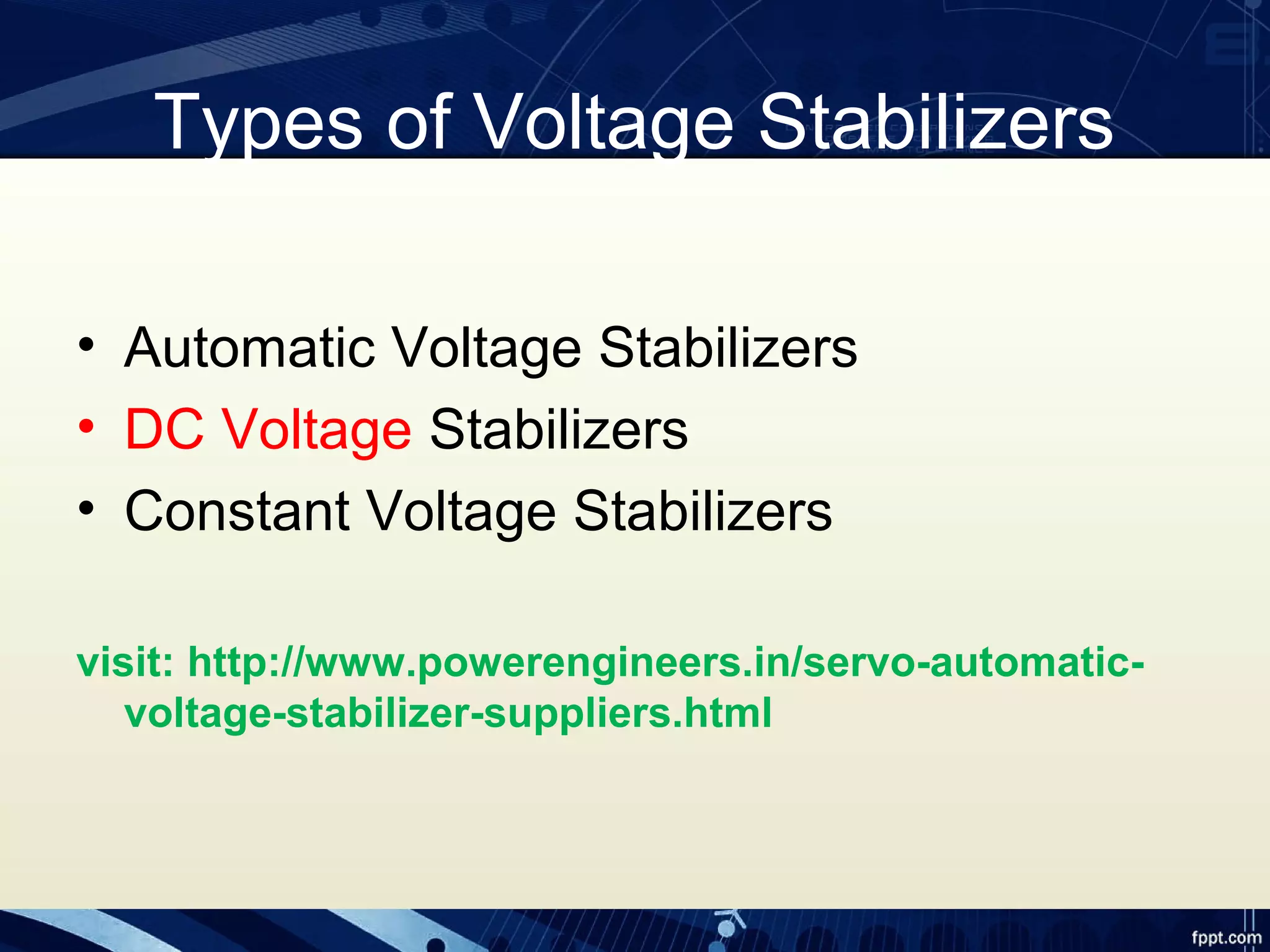 Types of Voltage Stabilizers
• Automatic Voltage Stabilizers
• DC Voltage Stabilizers
• Constant Voltage Stabilizers
visit: http://www.powerengineers.in/servo-automatic-
voltage-stabilizer-suppliers.html
 