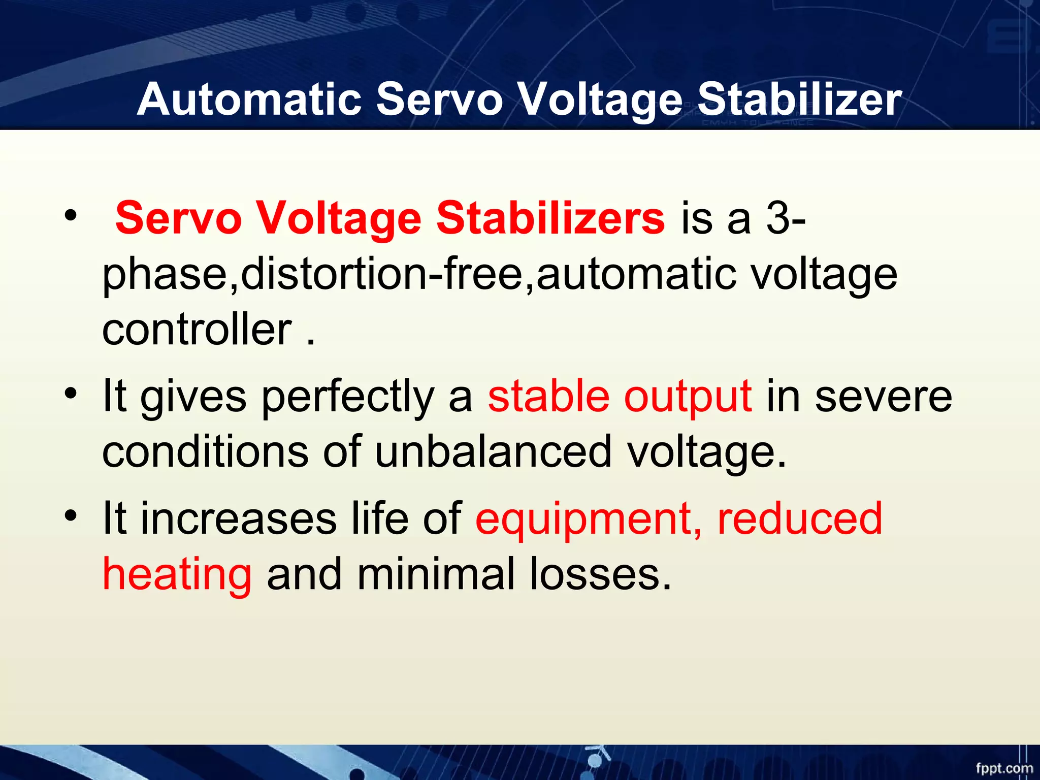 Automatic Servo Voltage Stabilizer
• Servo Voltage Stabilizers is a 3-
phase,distortion-free,automatic voltage
controller .
• It gives perfectly a stable output in severe
conditions of unbalanced voltage.
• It increases life of equipment, reduced
heating and minimal losses.
 