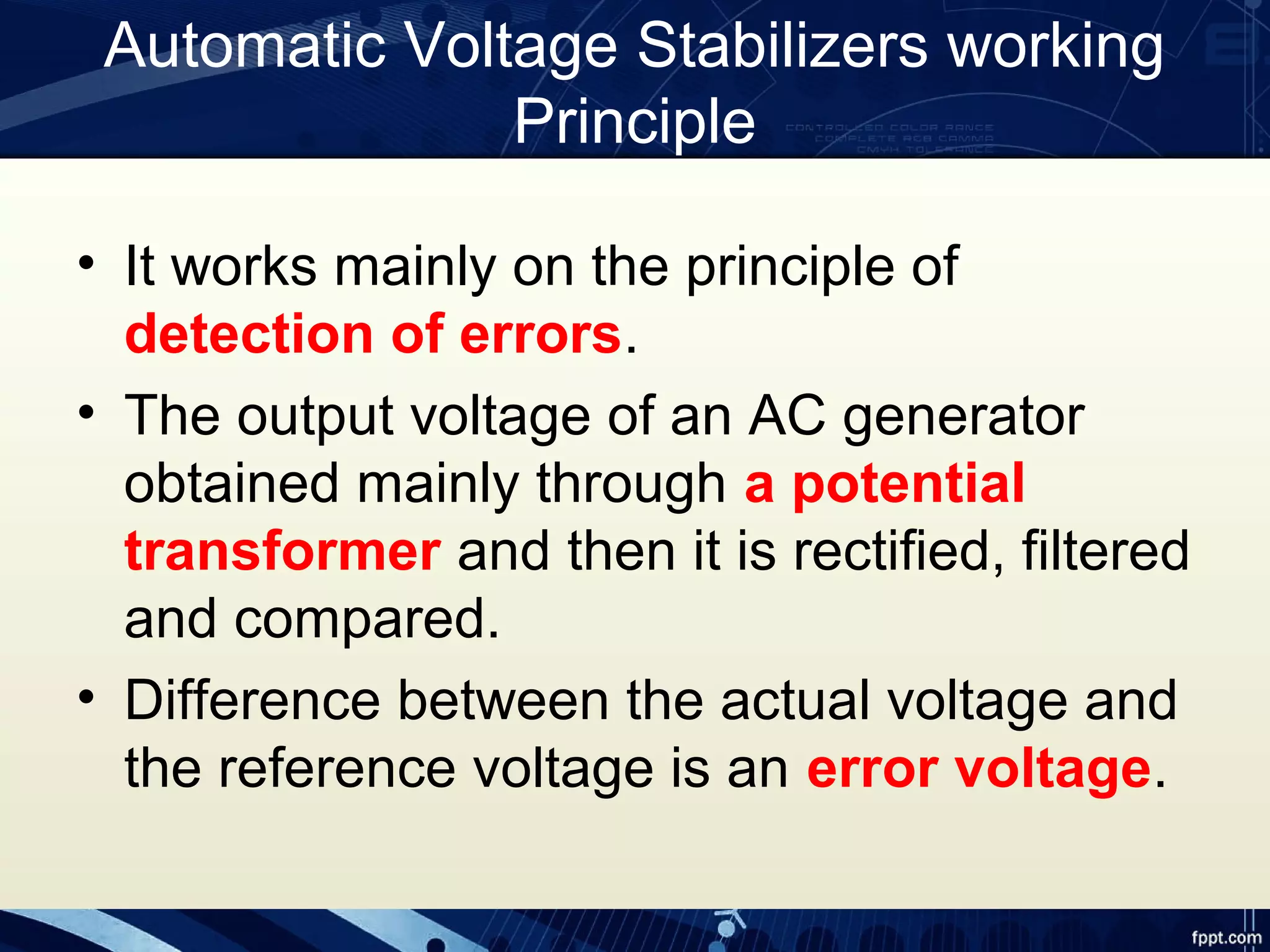 Automatic Voltage Stabilizers working
Principle
• It works mainly on the principle of
detection of errors.
• The output voltage of an AC generator
obtained mainly through a potential
transformer and then it is rectified, filtered
and compared.
• Difference between the actual voltage and
the reference voltage is an error voltage.
 