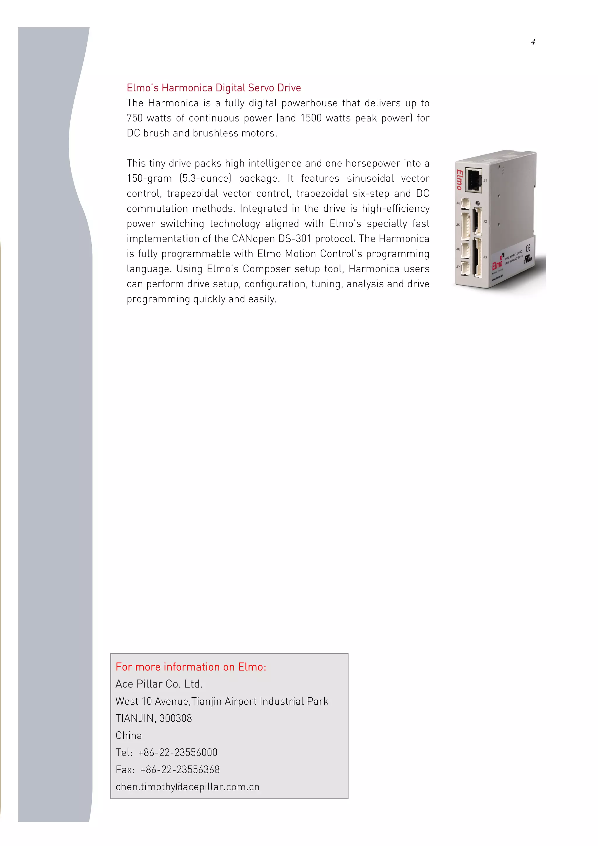 4
Elmo’s Harmonica Digital Servo Drive
The Harmonica is a fully digital powerhouse that delivers up to
750 watts of continuous power (and 1500 watts peak power) for
DC brush and brushless motors.
This tiny drive packs high intelligence and one horsepower into a
150-gram (5.3-ounce) package. It features sinusoidal vector
control, trapezoidal vector control, trapezoidal six-step and DC
commutation methods. Integrated in the drive is high-efficiency
power switching technology aligned with Elmo’s specially fast
implementation of the CANopen DS-301 protocol. The Harmonica
is fully programmable with Elmo Motion Control’s programming
language. Using Elmo’s Composer setup tool, Harmonica users
can perform drive setup, configuration, tuning, analysis and drive
programming quickly and easily.
For more information on Elmo:
Ace Pillar Co. Ltd.
West 10 Avenue,Tianjin Airport Industrial Park
TIANJIN, 300308
China
Tel: +86-22-23556000
Fax: +86-22-23556368
chen.timothy@acepillar.com.cn
 